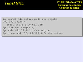 17º REUNIÃO – GTER
 Túnel GRE                          Roteamento avançado
                                     Controle de banda



ip tunnel add netgre mode gre remote
200.100.10.20 
  local 200.1.2.20 ttl 255
ip link set netgre up
ip addr add 10.0.1.1 dev netgre
ip route add 192.168.100.0/24 dev netgre
 