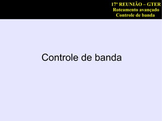 17º REUNIÃO – GTER
               Roteamento avançado
                Controle de banda




Controle de banda
 