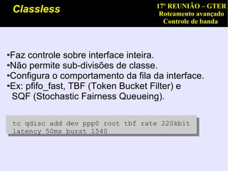 17º REUNIÃO – GTER
Classless                           Roteamento avançado
                                     Controle de banda




Faz controle sobre interface inteira.
Não permite sub-divisões de classe.
Configura o comportamento da fila da interface.
Ex: pfifo_fast, TBF (Token Bucket Filter) e
SQF (Stochastic Fairness Queueing).

tc qdisc add dev ppp0 root tbf rate 220kbit
latency 50ms burst 1540
 