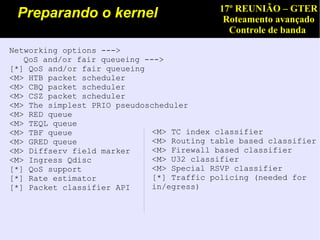 17º REUNIÃO – GTER
 Preparando o kernel                        Roteamento avançado
                                             Controle de banda

Networking options --->
   QoS and/or fair queueing --->
[*] QoS and/or fair queueing
<M> HTB packet scheduler
<M> CBQ packet scheduler
<M> CSZ packet scheduler
<M> The simplest PRIO pseudoscheduler
<M> RED queue
<M> TEQL queue
<M> TBF queue                 <M> TC index classifier
<M> GRED queue                <M> Routing table based classifier
<M> Diffserv field marker     <M> Firewall based classifier
<M> Ingress Qdisc             <M> U32 classifier
[*] QoS support               <M> Special RSVP classifier
[*] Rate estimator            [*] Traffic policing (needed for
[*] Packet classifier API     in/egress)
 