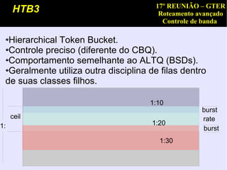 17º REUNIÃO – GTER
     HTB3                                Roteamento avançado
                                          Controle de banda

  Hierarchical Token Bucket.
  Controle preciso (diferente do CBQ).
  Comportamento semelhante ao ALTQ (BSDs).
  Geralmente utiliza outra disciplina de filas dentro
 de suas classes filhos.

                                      1:10
                                                     burst
     ceil                                            rate
1:                                     1:20
                                                     burst
                                         1:30
 