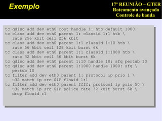 17º REUNIÃO – GTER
 Exemplo                                    Roteamento avançado
                                             Controle de banda

tc qdisc add dev eth0 root handle 1: htb default 1000
tc class add dev eth0 parent 1: classid 1:1 htb 
   rate 256 kbit ceil 256 kbit
tc class add dev eth0 parent 1:1 classid 1:10 htb 
   rate 56 kbit ceil 128 kbit burst 6k
tc class add dev eth0 parent 1:1 classid 1:1000 htb 
   rate 32 kbit ceil 56 kbit burst 6k
tc qdisc add dev eth0 parent 1:10 handle 10: sfq pertub 10
tc qdisc add dev eth0 parent 1:1000 handle 1000: sfq 
   pertub 10
tc filter add dev eth0 parent 1: protocol ip prio 1 
   u32 match ip src $IP flowid 1:1
tc filter add dev eth0 parent ffff: protocol ip prio 50 
   u32 match ip src $IP police rate 32 kbit burst 6k 
   drop flowid :1
 