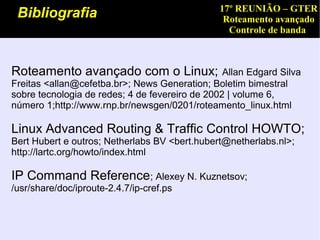 17º REUNIÃO – GTER
 Bibliografia                                    Roteamento avançado
                                                  Controle de banda



Roteamento avançado com o Linux;                 Allan Edgard Silva
Freitas <allan@cefetba.br>; News Generation; Boletim bimestral
sobre tecnologia de redes; 4 de fevereiro de 2002 | volume 6,
número 1;http://www.rnp.br/newsgen/0201/roteamento_linux.html

Linux Advanced Routing & Traffic Control HOWTO;
Bert Hubert e outros; Netherlabs BV <bert.hubert@netherlabs.nl>;
http://lartc.org/howto/index.html

IP Command Reference; Alexey N. Kuznetsov;
/usr/share/doc/iproute-2.4.7/ip-cref.ps
 