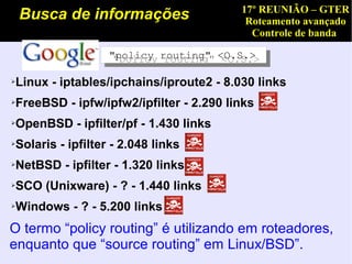 17º REUNIÃO – GTER
    Busca de informações                 Roteamento avançado
                                          Controle de banda

                  "policy routing" <O.S.>
                   "policy routing" <O.S.>

Linux - iptables/ipchains/iproute2 - 8.030 links
➢



FreeBSD - ipfw/ipfw2/ipfilter - 2.290 links
➢



OpenBSD - ipfilter/pf - 1.430 links
➢



Solaris - ipfilter - 2.048 links
➢



NetBSD - ipfilter - 1.320 links
➢



SCO (Unixware) - ? - 1.440 links
➢



Windows - ? - 5.200 links
➢



O termo “policy routing” é utilizando em roteadores,
enquanto que “source routing” em Linux/BSD”.
 