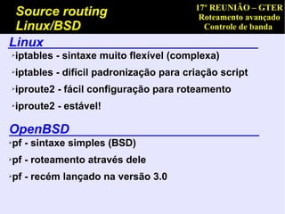 17º REUNIÃO – GTER
 Source routing                             Roteamento avançado
 Linux/BSD                                   Controle de banda
Linux
➢   iptables - sintaxe muito flexível (complexa)
➢   iptables - difícil padronização para criação script
➢   iproute2 - fácil configuração para roteamento
➢   iproute2 - estável!

OpenBSD
pf - sintaxe simples (BSD)
➢



pf - roteamento através dele
➢



pf - recém lançado na versão 3.0
➢
 