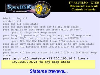 17º REUNIÃO – GTER
                                            Roteamento avançado
                                             Controle de banda

block in log all
scrub in all
pass out all keep state
pass out inet proto tcp from any to any keep state
pass in quick on $EXT proto tcp from $HELIO to $FW 
      port 22 flags S/SA keep state
pass in quick proto udp from any to any port 53 keep state
pass in on $EXT inet proto tcp from any to $SERVER 
      port {25,80,110,143,443} flags S/SA modulate state
pass in on $EXT proto udp from any port 53 to $FW keep state
pass in on xl0 fastroute from 192.168.0.0/24 to $DMZ keep
state
pass in on xl0 fastroute from 192.168.0.0/24 to $EXTERNAL keep
state
pass in on xl0 route-to xl3:200.100.10.1 from 
     192.168.0.0/24 to any keep state


                 Sistema travava...
 