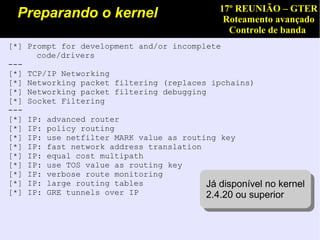 17º REUNIÃO – GTER
  Preparando o kernel                         Roteamento avançado
                                               Controle de banda
[*] Prompt for development and/or incomplete
      code/drivers
---
[*] TCP/IP Networking
[*] Networking packet filtering (replaces ipchains)
[*] Networking packet filtering debugging
[*] Socket Filtering
---
[*] IP: advanced router
[*] IP: policy routing
[*] IP: use netfilter MARK value as routing key
[*] IP: fast network address translation
[*] IP: equal cost multipath
[*] IP: use TOS value as routing key
[*] IP: verbose route monitoring
[*] IP: large routing tables             Já disponível no kernel
                                          Já disponível no kernel
[*] IP: GRE tunnels over IP              2.4.20 ou superior
                                           2.4.20 ou superior
 