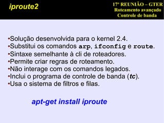 17º REUNIÃO – GTER
iproute2                         Roteamento avançado
                                  Controle de banda



Solução desenvolvida para o kernel 2.4.
Substitui os comandos arp, ifconfig e route.
Sintaxe semelhante à cli de roteadores.
Permite criar regras de roteamento.
Não interage com os comandos legados.
Inclui o programa de controle de banda (tc).
Usa o sistema de filtros e filas.

      apt-get install iproute
 