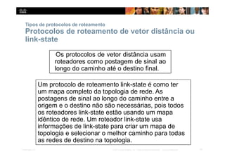 Tipos de protocolos de roteamento
Protocolos de roteamento de vetor distância ou
link-state
Os protocolos de vetor distância usam
roteadores como postagem de sinal ao
longo do caminho até o destino final.
Um protocolo de roteamento link-state é como ter
um mapa completo da topologia de rede. As
postagens de sinal ao longo do caminho entre a
origem e o destino não são necessárias, pois todos
os roteadores link-state estão usando um mapa
idêntico de rede. Um roteador link-state usa
informações de link-state para criar um mapa de
topologia e selecionar o melhor caminho para todas
as redes de destino na topologia.
14
Presentation_ID © 2014 Cisco Systems, Inc. Todos os direitos reservados. Cisco Confidencial
 