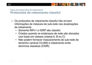 Tipos de protocolos de roteamento
16
Presentation_ID © 2014 Cisco Systems, Inc. Todos os direitos reservados. Cisco Confidencial
Protocolos de roteamento classful
▪ Os protocolos de roteamento classful não enviam
informações de máscara de sub-rede nas atualizações
de roteamento
• Somente RIPv1 e IGRP são classful
• Criados quando os endereços de rede são alocados
com base em classes (classe A, B ou C)
• Não podem fornecer mascaramento de sub-rede de
tamanho variável (VLSM) e roteamento entre
domínios classless (CIDR)
 