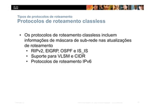 Tipos de protocolos de roteamento
17
Presentation_ID © 2014 Cisco Systems, Inc. Todos os direitos reservados. Cisco Confidencial
Protocolos de roteamento classless
▪ Os protocolos de roteamento classless incluem
informações de máscara de sub-rede nas atualizações
de roteamento
• RIPv2, EIGRP, OSPF e IS_IS
• Suporte para VLSM e CIDR
• Protocolos de roteamento IPv6
 