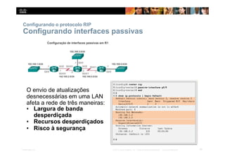 Configurando o protocolo RIP
Configurando interfaces passivas
O envio de atualizações
desnecessárias em uma LAN
afeta a rede de três maneiras:
▪ Largura de banda
desperdiçada
▪ Recursos desperdiçados
▪ Risco à segurança
29
Presentation_ID © 2014 Cisco Systems, Inc. Todos os direitos reservados. Cisco Confidencial
 