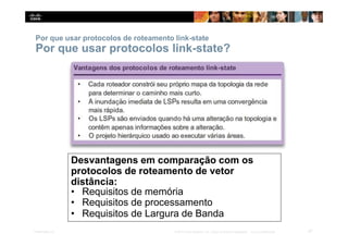 Por que usar protocolos de roteamento link-state
Por que usar protocolos link-state?
Desvantagens em comparação com os
protocolos de roteamento de vetor
distância:
• Requisitos de memória
• Requisitos de processamento
• Requisitos de Largura de Banda
47
Presentation_ID © 2014 Cisco Systems, Inc. Todos os direitos reservados. Cisco Confidencial
 