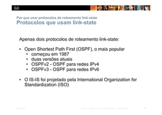 Por que usar protocolos de roteamento link-state
49
Presentation_ID © 2014 Cisco Systems, Inc. Todos os direitos reservados. Cisco Confidencial
Protocolos que usam link-state
Apenas dois protocolos de roteamento link-state:
▪ Open Shortest Path First (OSPF), o mais popular
• começou em 1987
• duas versões atuais
• OSPFv2 - OSPF para redes IPv4
• OSPFv3 - OSPF para redes IPv6
▪ O IS-IS foi projetado pela International Organization for
Standardization (ISO)
 