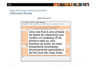Rotas IPv4 dinamicamente aprendidas
Ultimate Route
Uma rota final é uma entrada
da tabela de roteamento que
contém um endereço IP do
próximo salto ou uma
interface de saída. As rotas
diretamente conectadas,
dinamicamente aprendidas e
de link local são rotas finais.
55
Presentation_ID © 2014 Cisco Systems, Inc. Todos os direitos reservados. Cisco Confidencial
 