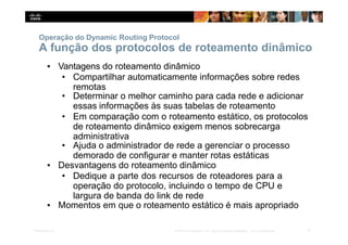 Operação do Dynamic Routing Protocol
6
Presentation_ID © 2014 Cisco Systems, Inc. Todos os direitos reservados. Cisco Confidencial
A função dos protocolos de roteamento dinâmico
▪ Vantagens do roteamento dinâmico
• Compartilhar automaticamente informações sobre redes
remotas
• Determinar o melhor caminho para cada rede e adicionar
essas informações às suas tabelas de roteamento
• Em comparação com o roteamento estático, os protocolos
de roteamento dinâmico exigem menos sobrecarga
administrativa
• Ajuda o administrador de rede a gerenciar o processo
demorado de configurar e manter rotas estáticas
▪ Desvantagens do roteamento dinâmico
• Dedique a parte dos recursos de roteadores para a
operação do protocolo, incluindo o tempo de CPU e
largura de banda do link de rede
▪ Momentos em que o roteamento estático é mais apropriado
 