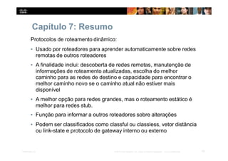 Capítulo 7: Resumo
62
Presentation_ID © 2014 Cisco Systems, Inc. Todos os direitos reservados. Cisco Confidencial
Protocolos de roteamento dinâmico:
▪ Usado por roteadores para aprender automaticamente sobre redes
remotas de outros roteadores
▪ A finalidade inclui: descoberta de redes remotas, manutenção de
informações de roteamento atualizadas, escolha do melhor
caminho para as redes de destino e capacidade para encontrar o
melhor caminho novo se o caminho atual não estiver mais
disponível
▪ A melhor opção para redes grandes, mas o roteamento estático é
melhor para redes stub.
▪ Função para informar a outros roteadores sobre alterações
▪ Podem ser classificados como classful ou classless, vetor distância
ou link-state e protocolo de gateway interno ou externo
 