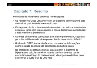Capítulo 7: Resumo
64
Presentation_ID © 2014 Cisco Systems, Inc. Todos os direitos reservados. Cisco Confidencial
Protocolos de roteamento dinâmico (continuação):
▪ Os roteadores Cisco utilizam o valor de distância administrativa para
determinar qual fonte de roteamento usar
▪ Cada protocolo de roteamento dinâmico tem um valor administrativo
exclusivo, junto com rotas estáticas e redes diretamente conectadas;
a rota inferior é a preferencial
▪ As redes diretamente conectadas são a fonte preferencial, seguidas
por rotas estáticas e de vários protocolos de roteamento dinâmico
▪ Um link do OSPF é uma interface em um roteador, informações
sobre o estado dos links são conhecidas como link-states
▪ Os protocolos de roteamento link-state aplicam o algoritmo de
Dijkstra para calcular a melhor rota de caminho que usa custos
acumulados ao longo de cada caminho, da origem ao destino, para
determinar o custo total de uma rota
 
