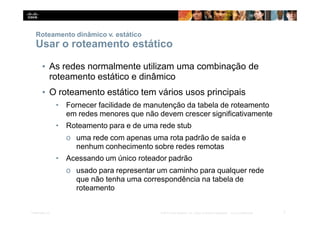 Roteamento dinâmico v. estático
7
Presentation_ID © 2014 Cisco Systems, Inc. Todos os direitos reservados. Cisco Confidencial
Usar o roteamento estático
▪ As redes normalmente utilizam uma combinação de
roteamento estático e dinâmico
▪ O roteamento estático tem vários usos principais
• Fornecer facilidade de manutenção da tabela de roteamento
em redes menores que não devem crescer significativamente
• Roteamento para e de uma rede stub
o uma rede com apenas uma rota padrão de saída e
nenhum conhecimento sobre redes remotas
• Acessando um único roteador padrão
o usado para representar um caminho para qualquer rede
que não tenha uma correspondência na tabela de
roteamento
 
