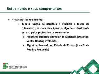 Roteamento e seus componentes
● Protocolos de roteamento.
○ Tem a função de construir e atualizar a tabela de
roteamento, existem dois tipos de algoritmo atualmente
em uso pelos protocolos de roteamento:
■ Algoritmo baseado em Vetor de Distância (Distance-
Vector Routing Protocols)
■ Algoritmo baseado no Estado de Enlace (Link State
Routing Protocols).
 