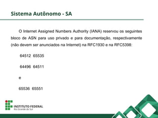 Sistema Autônomo - SA
O Internet Assigned Numbers Authority (IANA) reservou os seguintes
bloco de ASN para uso privado e para documentação, respectivamente
(não devem ser anunciados na Internet) na RFC1930 e na RFC5398:
64512 65535
64496 64511
e
65536 65551
 