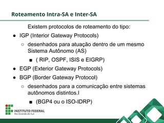 Roteamento Intra-SA e Inter-SA
Existem protocolos de roteamento do tipo:
● IGP (Interior Gateway Protocols)
○ desenhados para atuação dentro de um mesmo
Sistema Autônomo (AS)
■ ( RIP, OSPF, ISIS e EIGRP)
● EGP (Exterior Gateway Protocols)
● BGP (Border Gateway Protocol)
○ desenhados para a comunicação entre sistemas
autônomos distintos.I
■ (BGP4 ou o ISO-IDRP)
 
