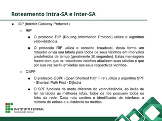 Roteamento Intra-SA e Inter-SA
● IGP (Interior Gateway Protocols)
○ RIP
■ O protocolo RIP (Routing Information Protocol) utiliza o algoritmo
vetor-distância.
■ O protocolo RIP utiliza o conceito broadcast, desta forma um
roteador envia sua tabela para todos os seus vizinhos em intervalos
predefinidos de tempo (geralmente 30 segundos). Estas mensagens
fazem com que os roteadores vizinhos atualizem suas tabelas e que
por sua vez serão enviadas aos seus respectivos vizinhos.
○ OSPF
■ O protocolo OSPF (Open Shortest Path First) utiliza o algoritmo SPF
- Shortest Path First - Dijkstra
■ O SPF funciona de modo diferente do vetor-distância, ao invés de
ter na tabela as melhores rotas, todos os nós possuem todos os
links da rede. Cada rota contém o identificador de interface, o
número do enlace e a distância ou métrica.
 