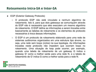 Roteamento Intra-SA e Inter-SA
● EGP (Exterior Gateway Protocols)
○ O protocolo EGP não está vinculado a nenhum algoritmo de
roteamento. Isto é, para que dois gateways se comuniquem através
do EGP não é necessário que eles executem um mesmo algoritmo
de roteamento. O EGP define as informações a serem trocadas entre
basicamente as tabelas de roteamento e os elementos de protocolo
necessários à troca dessas informações.
○ O EGP é um protocolo de roteamento elaborado para uma rede de
sistemas autônomos organizados em uma estrutura tipo árvore, ou
seja, uma rede sem loops (ciclos) na sua topologia. As informações
trocadas neste protocolo não impedem que ocorram loops no
roteamento. Uma situação de loop pode ocorrer, por exemplo,
quando uma tabela de roteamento de um gateway G indica o
gateway G' como a melhor saída para uma rede N, e a tabela de
roteamento de G' indica G como a melhor saída para a rede N.
 