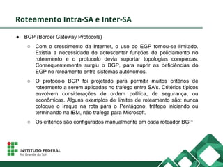 Roteamento Intra-SA e Inter-SA
● BGP (Border Gateway Protocols)
○ Com o crescimento da Internet, o uso do EGP tornou-se limitado.
Existia a necessidade de acrescentar funções de policiamento no
roteamento e o protocolo devia suportar topologias complexas.
Consequentemente surgiu o BGP, para suprir as deficiências do
EGP no roteamento entre sistemas autônomos.
○ O protocolo BGP foi projetado para permitir muitos critérios de
roteamento a serem aplicadas no tráfego entre SA's. Critérios típicos
envolvem considerações de ordem política, de segurança, ou
econômicas. Alguns exemplos de limites de roteamento são: nunca
coloque o Iraque na rota para o Pentágono; tráfego iniciando ou
terminando na IBM, não trafega para Microsoft.
○ Os critérios são configurados manualmente em cada roteador BGP
 