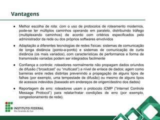 Vantagens
● Melhor escolha de rota: com o uso de protocolos de roteamento modernos,
pode-se ter múltiplos caminhos operando em paralelo, distribuindo tráfego
(multiplexando caminhos) de acordo com critérios especificados pelo
administrador da rede ou dos próprios softwares envolvidos
● Adaptação a diferentes tecnologias de redes físicas: sistemas de comunicação
de longa distância (ponto-a-ponto) e sistemas de comunicação de curta
distância (os mais variados), com características de performance e forma de
transmissão variadas podem ser integrados facilmente
● Confiança e controle: roteadores normalmente não propagam dados oriundos
de difusão (“broadcast” ou “multicast”) a nível de enlace de dados; agem como
barreiras entre redes distintas prevenindo a propagação de alguns tipos de
falhas (por exemplo, uma tempestade de difusão) ou mesmo de alguns tipos
de acessos indevidos (baseado em endereços de origem/destino dos dados)
● Reportagem de erro: roteadores usam o protocolo ICMP (“Internet Controle
Message Protocol”) para relatar/tratar condições de erro (por exemplo,
congestionamento de rede).
 