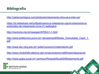 Bibliografia
http://sabercomlogica.com/pt/ebook/roteamento-intra-sa-e-inter-sa/
https://pt.slideshare.net/softpalm/wans-e-roteadores-cap-6-roteamento-e-
protocolos-de-roteamento-ccna-31-wellington
http://memoria.rnp.br/newsgen/9705/n1-1.html
http://www.politecnica.pucrs.br/~decastro/pdf/Redes_Comutadas_Cap2_1.
pdf
http://www.dsc.ufcg.edu.br/~peter/cursos/rc/material/p4c.pdf
http://www.cricte2004.eletrica.ufpr.br/edu/anterior/cd00/trab/roteamento/
http://www.ppgia.pucpr.br/~jamhour/Pessoal/Atual/SARoteamento.pdf
 