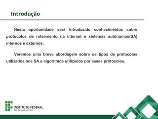 Introdução
Nesta oportunidade será introduzido conhecimentos sobre
protocolos de roteamento na internet e sistemas autônomos(SA)
internos e externos.
Veremos uma breve abordagem sobre os típos de protocolos
utilizados nos SA e algoritmos utilizados por esses protocolos.
 