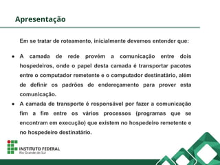 Apresentação
Em se tratar de roteamento, inicialmente devemos entender que:
● A camada de rede provém a comunicação entre dois
hospedeiros, onde o papel desta camada é transportar pacotes
entre o computador remetente e o computador destinatário, além
de definir os padrões de endereçamento para prover esta
comunicação.
● A camada de transporte é responsável por fazer a comunicação
fim a fim entre os vários processos (programas que se
encontram em execução) que existem no hospedeiro remetente e
no hospedeiro destinatário.
 
