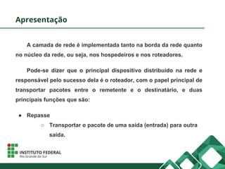 Apresentação
A camada de rede é implementada tanto na borda da rede quanto
no núcleo da rede, ou seja, nos hospedeiros e nos roteadores.
Pode-se dizer que o principal dispositivo distribuído na rede e
responsável pelo sucesso dela é o roteador, com o papel principal de
transportar pacotes entre o remetente e o destinatário, e duas
principais funções que são:
● Repasse
○ Transportar o pacote de uma saída (entrada) para outra
saída.
 