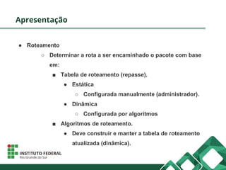 Apresentação
● Roteamento
○ Determinar a rota a ser encaminhado o pacote com base
em:
■ Tabela de roteamento (repasse).
● Estática
○ Configurada manualmente (administrador).
● Dinâmica
○ Configurada por algoritmos
■ Algoritmos de roteamento.
● Deve construir e manter a tabela de roteamento
atualizada (dinâmica).
 
