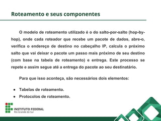 Roteamento e seus componentes
O modelo de roteamento utilizado é o do salto-por-salto (hop-by-
hop), onde cada roteador que recebe um pacote de dados, abre-o,
verifica o endereço de destino no cabeçalho IP, calcula o próximo
salto que vai deixar o pacote um passo mais próximo de seu destino
(com base na tabela de roteamento) e entrega. Este processo se
repete e assim segue até a entrega do pacote ao seu destinatário.
Para que isso aconteça, são necessários dois elementos:
● Tabelas de roteamento.
● Protocolos de roteamento.
 
