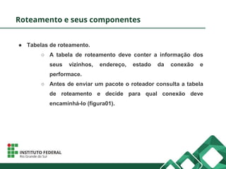 Roteamento e seus componentes
● Tabelas de roteamento.
○ A tabela de roteamento deve conter a informação dos
seus vizinhos, endereço, estado da conexão e
performace.
○ Antes de enviar um pacote o roteador consulta a tabela
de roteamento e decide para qual conexão deve
encaminhá-lo (figura01).
 