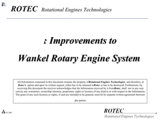P#01 ‏ April 29, 2007 ‏ Improvements to : ‏ Wankel Rotary Engine System All Information contained in this document remains the property of  Rotational Engines Technologies , and therefore, at  Rotec's  option and upon its written request, either has to be returned to  Rotec  or has to be destroyed. Furthermore, by receiving this document  the receiver  acknowledges that the Information received by it from  Rotec , shall  not in any way convey any warranties, ownership interests, proprietary rights or licenses of any kind in or with respect to the Information.  The grant of any such licenses or rights, if said are intended to be granted, must be by separate written agreement between the parties. ‏ ROTEC  Rotational Engines Technologies 