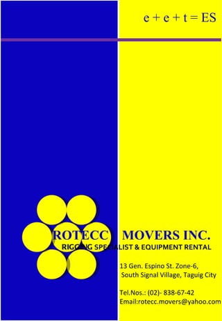 e + e + t = ES




ROTECC         MOVERS INC.
 RIGGING SPECIALIST & EQUIPMENT RENTAL

               13 Gen. Espino St. Zone-6,
               South Signal Village, Taguig City

               Tel.Nos.: (02)- 838-67-42
               Email:rotecc.movers@yahoo.com
 