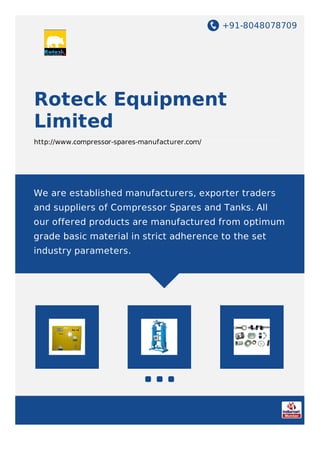 +91-8048078709
Roteck Equipment
Limited
http://www.compressor-spares-manufacturer.com/
We are established manufacturers, exporter traders
and suppliers of Compressor Spares and Tanks. All
our offered products are manufactured from optimum
grade basic material in strict adherence to the set
industry parameters.
 