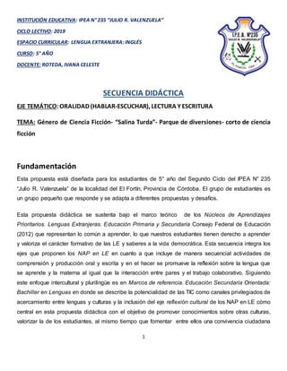 1
INSTITUCIÓN EDUCATIVA: IPEA N° 235 “JULIO R. VALENZUELA”
CICLO LECTIVO: 2019
ESPACIO CURRICULAR: LENGUA EXTRANJERA: INGLÉS
CURSO: 5° AÑO
DOCENTE: ROTEDA, IVANA CELESTE
SECUENCIA DIDÁCTICA
EJE TEMÁTICO:ORALIDAD (HABLAR-ESCUCHAR), LECTURA Y ESCRITURA
TEMA: Género de Ciencia Ficción- “Salina Turda”- Parque de diversiones- corto de ciencia
ficción
Fundamentación
Esta propuesta está diseñada para los estudiantes de 5° año del Segundo Ciclo del IPEA N° 235
“Julio R. Valenzuela” de la localidad del El Fortín, Provincia de Córdoba. El grupo de estudiantes es
un grupo pequeño que responde y se adapta a diferentes propuestas y desafíos.
Esta propuesta didáctica se sustenta bajo el marco teórico de los Núcleos de Aprendizajes
Prioritarios. Lenguas Extranjeras. Educación Primaria y Secundaria Consejo Federal de Educación
(2012) que representan lo común a aprender, lo que nuestros estudiantes tienen derecho a aprender
y valoriza el carácter formativo de las LE y saberes a la vida democrática. Esta secuencia integra los
ejes que proponen los NAP en LE en cuanto a que incluye de manera secuencial actividades de
comprensión y producción oral y escrita y en el hacer se promueve la reflexión sobre la lengua que
se aprende y la materna al igual que la interacción entre pares y el trabajo colaborativo. Siguiendo
este enfoque intercultural y plurilingüe es en Marcos de referencia. Educación Secundaria Orientada:
Bachiller en Lenguas en donde se describe la potencialidad de las TIC como canales privilegiados de
acercamiento entre lenguas y culturas y la inclusión del eje reflexión cultural de los NAP en LE cómo
central en esta propuesta didáctica con el objetivo de promover conocimientos sobre otras culturas,
valorizar la de los estudiantes, al mismo tiempo que fomentar entre ellos una convivencia ciudadana
 