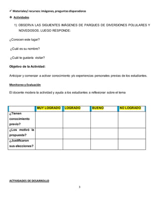 3
 Materiales/ recursos: imágenes, preguntas disparadoras
 Actividades
1) OBSERVA LAS SIGUIENTES IMÁGENES DE PARQUES DE DIVERSIONES POLULARES Y
NOVEDOSOS. LUEGO RESPONDE:
¿Conocen este lugar?
¿Cuál es su nombre?
¿Cuál te gustaría visitar?
Objetivo de la Actividad:
Anticipar y comenzar a activar conocimiento y/o experiencias personales previas de los estudiantes.
Monitoreo y Evaluación
El docente modera la actividad y ayuda a los estudiantes a reflexionar sobre el tema
ACTIVIDADES DE DESARROLLO
MUY LOGRADO LOGRADO BUENO NO LOGRADO
¿Tienen
conocimiento
previo?
¿Los motivó la
propuesta?
¿Justificaron
sus elecciones?
 