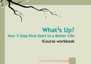 What is Up?
Your 5 Step Kick-Start to a Better Life
                   iCourse workbook



                  ©2009   www.roomontheedge.com
 