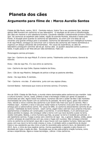 Planeta dos cães
Argumento para filme de : Marco Aurelio Santos
Cidade de São Paulo, centro, 2013. Cientista maluco, Inácio Tas e seu assistente Igor, decidem
aplicar DNA humano em cachorros no seu laboratório. O resultado se dá como a transformação
dos cães em maiores e com sabedoria humana. Causando rebelião e assassinando primeiro Inácio e
Igor. Os cachorros se espalham pela cidade, região da avenida Paulista, atacando a todos pela
frente. A situação piora quando os cachorros do laboratório, se unem com vira latas de rua
iniciando uma grande ameaça para a sociedade. Cachorros de laboratório com inteligência humana.
O de raça Pitbull, consegue se comunicar com a maioria dos cachorros até mesmo domésticos e
organiza um ataque utilizando até armamentos . Por causa da experiência, os cães de
laboratório conseguem caminhar até de pé. Outros cães os ajudam atacando contra a policia e
todos. A ação passa a ser feita até por cães domésticos. Fade out
Personagens caninos principais :
Ugor Jas - Cachorro da raça Pitbull. É o terror canino. Totalmente contra humanos. General do
exercito.
Dizeu - Cão da raça Fila . É o Juiz entre os cachorros.
Liza - Cachorra da raça Collie. Esposa madame de Dizeu.
Zoro - Cão da raça Mastino. Delegado de policia e dirige os pastores alemães.
Zardy - Da raça Akita. É cientista .
Tati - Cachorra vira lata . É veterinária junto com seu esposo Uliseu.
Coronel Bastos - Astronauta que vivera os terrores caninos. É humano.
Ano de 2030. Cidade de São Paulo, o mundo inteiro dominados pelos cachorros que mantém toda
a cultura humana. Carros, casas, prédios e toda a tecnologia criados por gente no passado e
conservado por eles. Agora nessa nova época, humanos não tem o poder da fala e são mantidos
acorrentados tal como faziam com os cachorros do passado. Na terra agora, gatos não existem
mais. Devido a raiva e extinto dos cachorros e por terem tido mais luxo que os caninos. Mas o
maldoso Ugor , mantém a raiva e luta para matar todos os humanos vivos para não servirem de
ameaça para a sobrevivência canina. Por causa do DNA, os cachorros descendentes caminha de pé
e possui habilidade do bicho homem. Usam carros, jogam bola e até tem seus próprios tribunais ,
apartamentos e trabalhos em construções e escritórios. O coronel Bastos, é um astronauta que
estava perdido no espaço. ele consegue voltar a terra e em sua nave durante a pose na terra,
recebe instruções. Bastos, o único humano que fala, ao posar na terra é recebido por policiais e
até repórteres caninos. É pego e preso sob o domínio de Ugor Jas, o general. Bastos, então, passa
a sofrer ameaças de experiências com seu corpo e fugas sem sucesso. Não consegue entender
como os cachorros se tornaram oque são e oque houve com sua espécie humana. Sabe que onde
posou com sua nave é a terra onde cresceu e viveu. A verdade sobre a experiência do doutor
Inácio e seu assistente que deu início a tudo foi escondido pela cachorro Ayro, do laboratório em
2013. Ayro, o início da nova espécie canina, morreu guardando o segredo a sete chaves e é
devotado por toda a nação de cães. Revolução que se deu pela própria criação humana, como
armas e experiências. Agora a nossa tecnologia , ciência é dos cachorros.
 