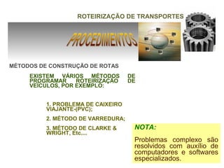 ROTEIRIZAÇÃO DE TRANSPORTES




MÉTODOS DE CONSTRUÇÃO DE ROTAS
     EXISTEM VÁRIOS MÉTODOS         DE
     PROGRAMAR     ROTEIRIZAÇÃO     DE
     VEÍCULOS, POR EXEMPLO:


          1. PROBLEMA DE CAIXEIRO
          VIAJANTE-(PVC);
          2. MÉTODO DE VARREDURA;
          3. MÉTODO DE CLARKE &      NOTA:
          WRIGHT, Etc....
                                     Problemas complexo são
                                     resolvidos com auxílio de
                                     computadores e softwares
                                     especializados.
 