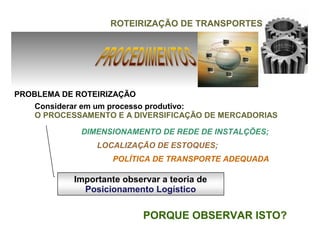 ROTEIRIZAÇÃO DE TRANSPORTES




PROBLEMA DE ROTEIRIZAÇÃO
    Considerar em um processo produtivo:
    O PROCESSAMENTO E A DIVERSIFICAÇÃO DE MERCADORIAS

             DIMENSIONAMENTO DE REDE DE INSTALÇÕES;
                LOCALIZAÇÃO DE ESTOQUES;
                   POLÍTICA DE TRANSPORTE ADEQUADA

           Importante observar a teoria de
             Posicionamento Logístico


                           PORQUE OBSERVAR ISTO?
 