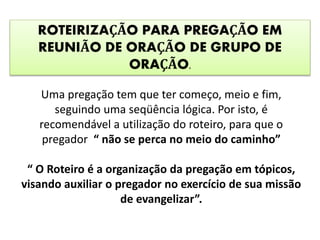 ROTEIRIZAÇÃO PARA PREGAÇÃO EM
REUNIÃO DE ORAÇÃO DE GRUPO DE
ORAÇÃO.
Uma pregação tem que ter começo, meio e fim,
seguindo uma seqüência lógica. Por isto, é
recomendável a utilização do roteiro, para que o
pregador “ não se perca no meio do caminho”
“ O Roteiro é a organização da pregação em tópicos,
visando auxiliar o pregador no exercício de sua missão
de evangelizar”.
 