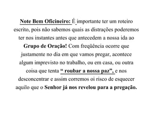 Note Bem Oficineiro: É importante ter um roteiro
escrito, pois não sabemos quais as distrações poderemos
ter nos instantes antes que antecedem a nossa ida ao
Grupo de Oração! Com freqüência ocorre que
justamente no dia em que vamos pregar, acontece
algum imprevisto no trabalho, ou em casa, ou outra
coisa que tenta “ roubar a nossa paz”, e nos
desconcentrar e assim corremos oi risco de esquecer
aquilo que o Senhor já nos revelou para a pregação.
 