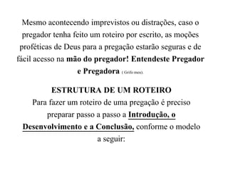 Mesmo acontecendo imprevistos ou distrações, caso o
pregador tenha feito um roteiro por escrito, as moções
proféticas de Deus para a pregação estarão seguras e de
fácil acesso na mão do pregador! Entendeste Pregador
e Pregadora ( Grifo meu).
ESTRUTURA DE UM ROTEIRO
Para fazer um roteiro de uma pregação é preciso
preparar passo a passo a Introdução, o
Desenvolvimento e a Conclusão, conforme o modelo
a seguir:
 