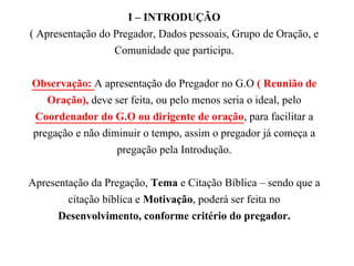 I – INTRODUÇÃO
( Apresentação do Pregador, Dados pessoais, Grupo de Oração, e
Comunidade que participa.
Observação: A apresentação do Pregador no G.O ( Reunião de
Oração), deve ser feita, ou pelo menos seria o ideal, pelo
Coordenador do G.O ou dirigente de oração, para facilitar a
pregação e não diminuir o tempo, assim o pregador já começa a
pregação pela Introdução.
Apresentação da Pregação, Tema e Citação Bíblica – sendo que a
citação bíblica e Motivação, poderá ser feita no
Desenvolvimento, conforme critério do pregador.
 